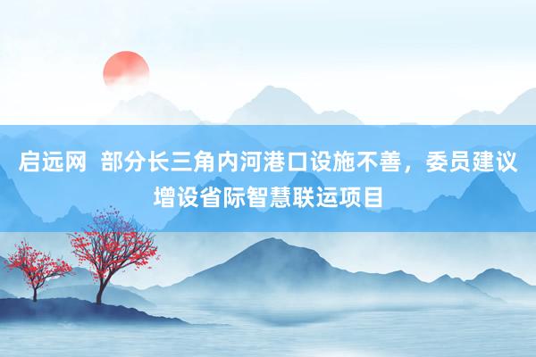 启远网  部分长三角内河港口设施不善，委员建议增设省际智慧联运项目