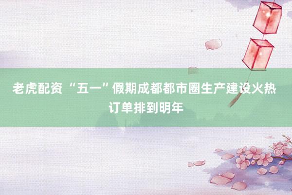 老虎配资 “五一”假期成都都市圈生产建设火热 订单排到明年