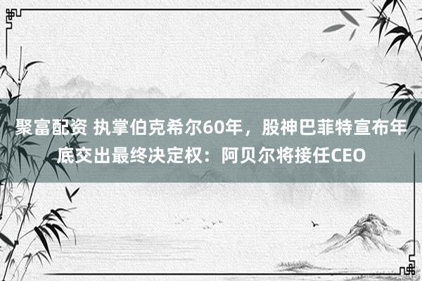 聚富配资 执掌伯克希尔60年，股神巴菲特宣布年底交出最终决定权：阿贝尔将接任CEO