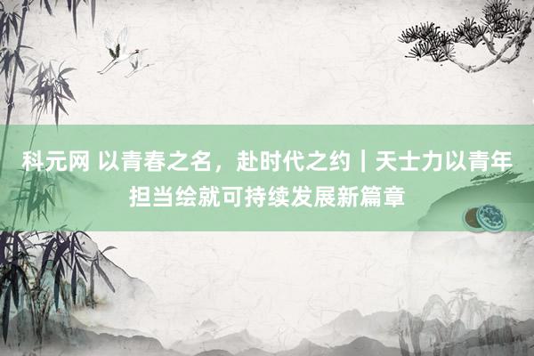 科元网 以青春之名，赴时代之约｜天士力以青年担当绘就可持续发展新篇章