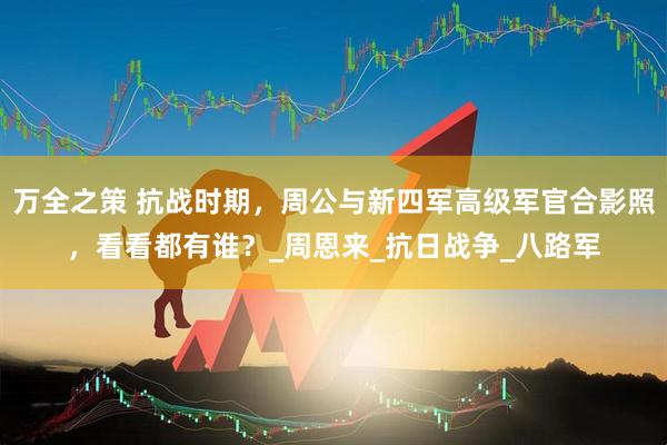 万全之策 抗战时期，周公与新四军高级军官合影照，看看都有谁？_周恩来_抗日战争_八路军