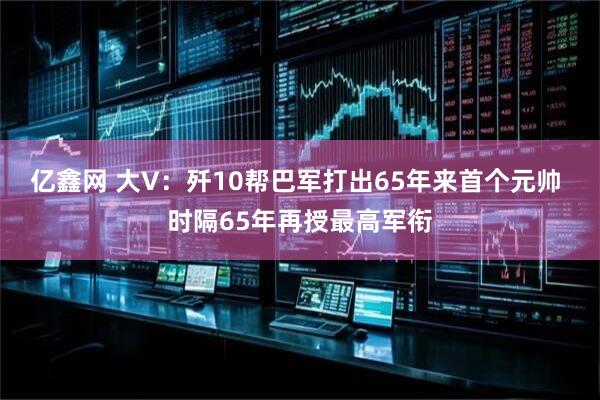 亿鑫网 大V：歼10帮巴军打出65年来首个元帅 时隔65年再授最高军衔