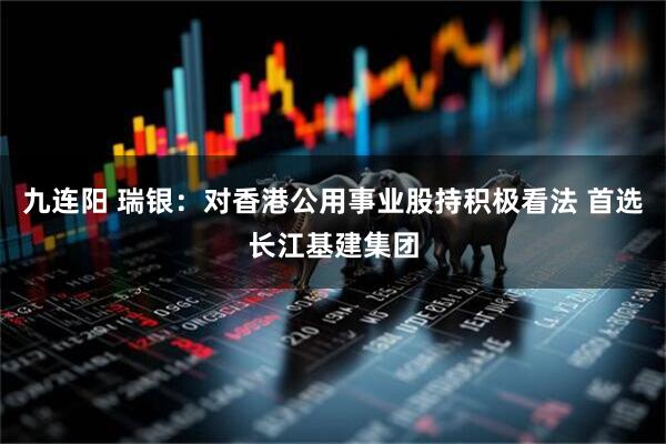 九连阳 瑞银：对香港公用事业股持积极看法 首选长江基建集团