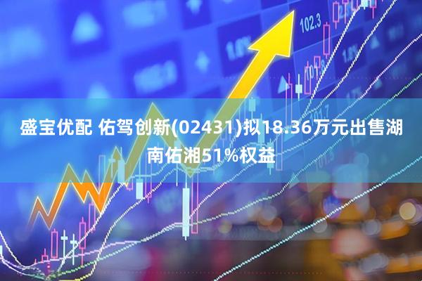 盛宝优配 佑驾创新(02431)拟18.36万元出售湖南佑湘51%权益