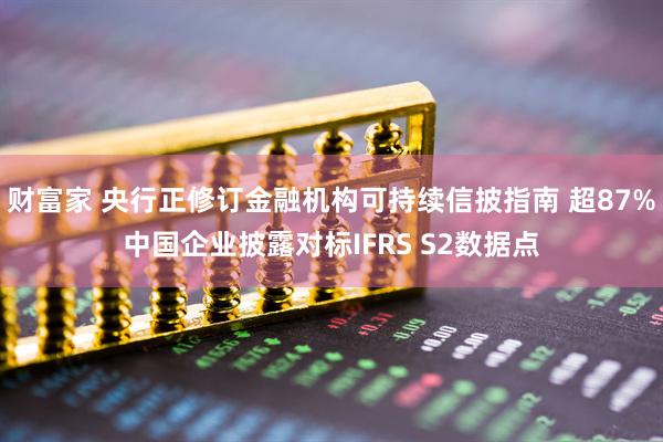 财富家 央行正修订金融机构可持续信披指南 超87%中国企业披露对标IFRS S2数据点