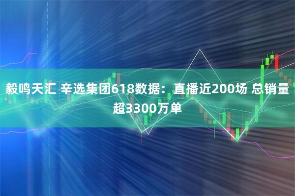 毅鸣天汇 辛选集团618数据：直播近200场 总销量超3300万单