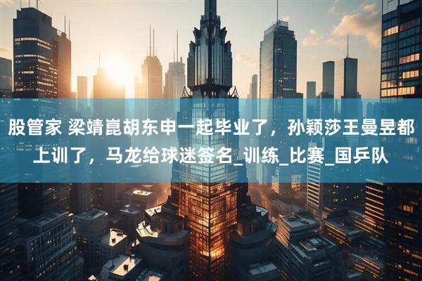 股管家 梁靖崑胡东申一起毕业了，孙颖莎王曼昱都上训了，马龙给球迷签名_训练_比赛_国乒队