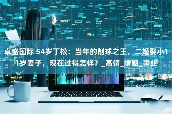卓盛国际 54岁丁松：当年的削球之王，二婚娶小11岁妻子，现在过得怎样？_高靖_婚姻_事业