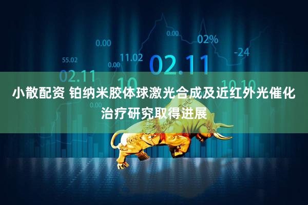 小散配资 铂纳米胶体球激光合成及近红外光催化治疗研究取得进展