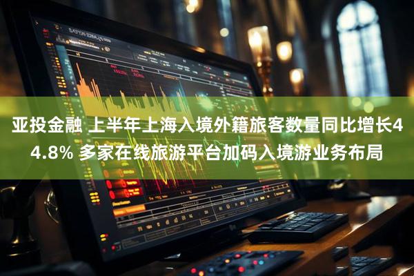亚投金融 上半年上海入境外籍旅客数量同比增长44.8% 多家在线旅游平台加码入境游业务布局