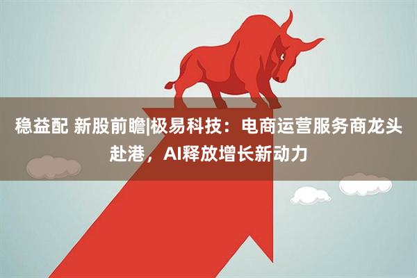 稳益配 新股前瞻|极易科技：电商运营服务商龙头赴港，AI释放增长新动力