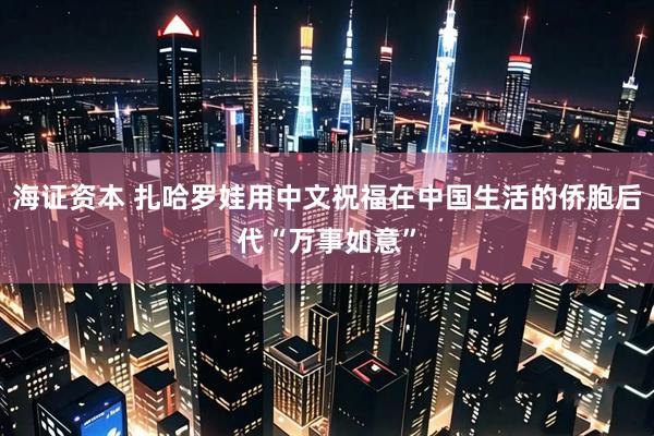 海证资本 扎哈罗娃用中文祝福在中国生活的侨胞后代“万事如意”