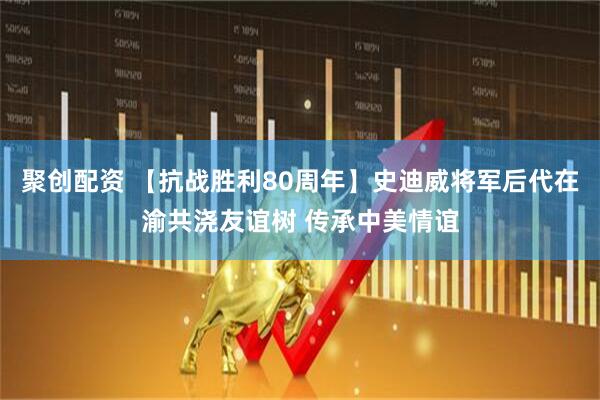 聚创配资 【抗战胜利80周年】史迪威将军后代在渝共浇友谊树 传承中美情谊