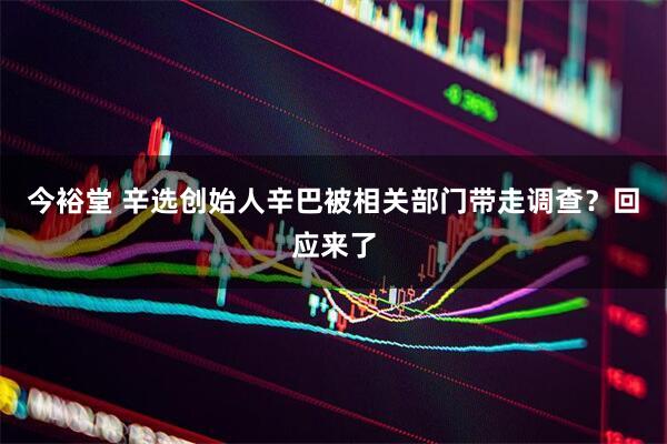 今裕堂 辛选创始人辛巴被相关部门带走调查？回应来了