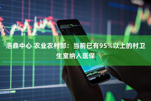 浩鼎中心 农业农村部：当前已有95%以上的村卫生室纳入医保