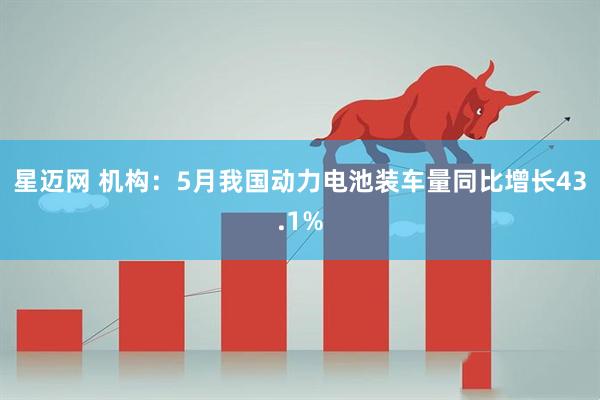星迈网 机构：5月我国动力电池装车量同比增长43.1%