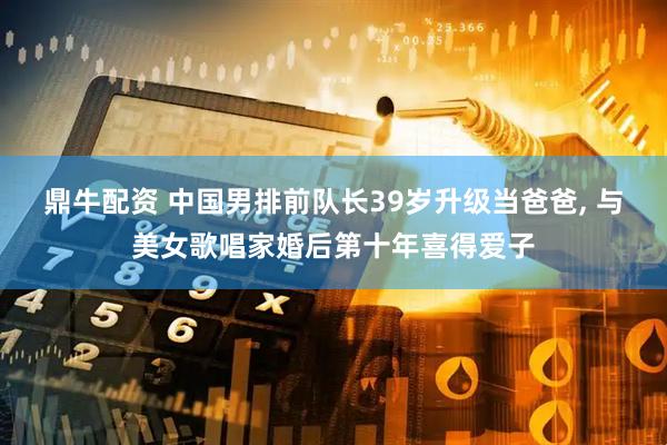 鼎牛配资 中国男排前队长39岁升级当爸爸, 与美女歌唱家婚后第十年喜得爱子