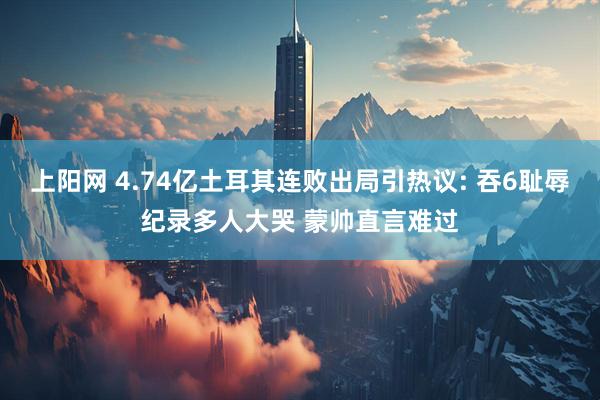 上阳网 4.74亿土耳其连败出局引热议: 吞6耻辱纪录多人大哭 蒙帅直言难过