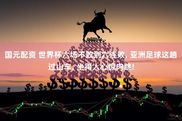 国元配资 世界杯六场不败到六连败, 亚洲足球这趟过山车, 坐得人心惊肉跳!