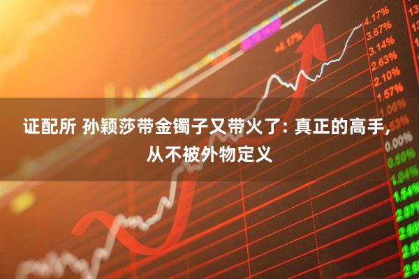 证配所 孙颖莎带金镯子又带火了: 真正的高手, 从不被外物定义